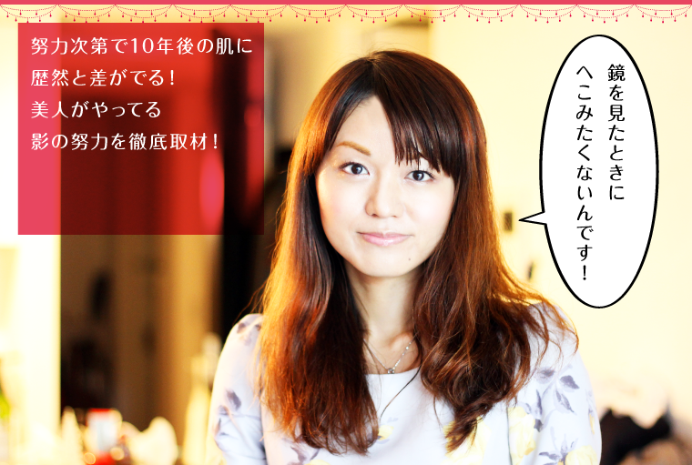 努力次第で10年後の肌に歴然と差がでる!美人がやってる影の努力を徹底取材!
「鏡を見たときにへこみたくないんです!」