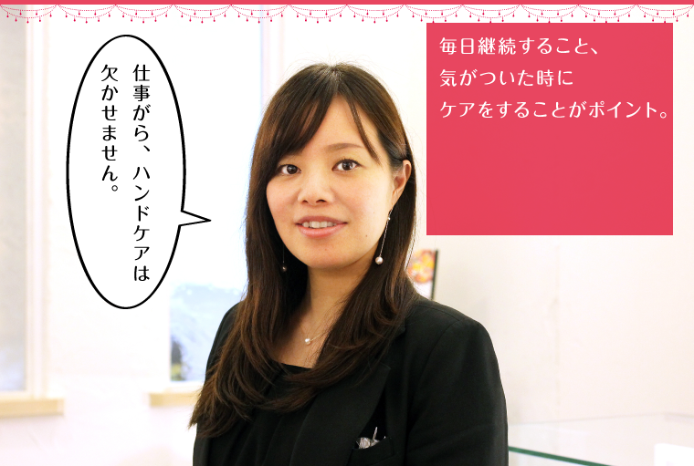 毎日継続すること、気がついた時にケアをすることがポイント。
        「仕事がら、ハンドケアは欠かせません。」