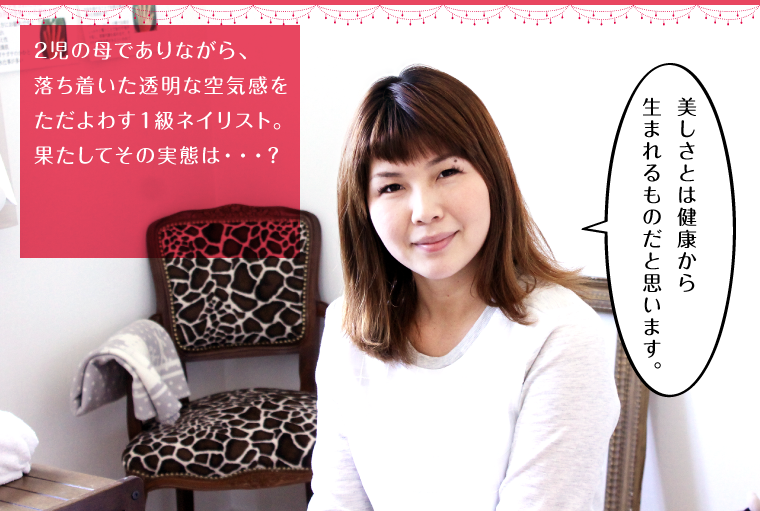 2児の母でありながら、落ち着いた透明な空気感をただよわす1級ネイリスト。果たしてその実態は・・・?
「美しさとは健康から生まれるものだと思います。」