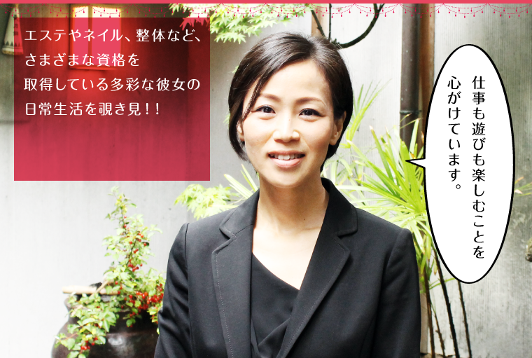 エステやネイル、整体など、さまざまな資格を取得している多彩な彼女の日常生活を覗き見!!
「仕事も遊びも楽しむことを心がけています。」