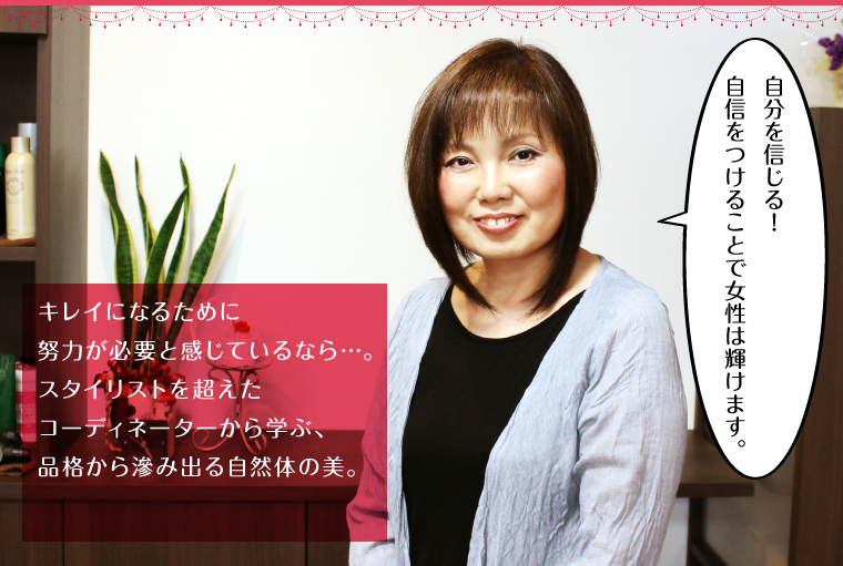 キレイになるために努力が必要と感じているなら…。スタイリストを超えたコーディネーターから学ぶ、品格から滲み出る自然体の美。
「自分を信じる!自信をつけることで女性は輝けます。」
