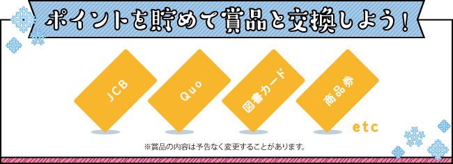 ポイントを貯めて賞品と交換しよう!
※賞品の内容は予告なく変更することがあります。