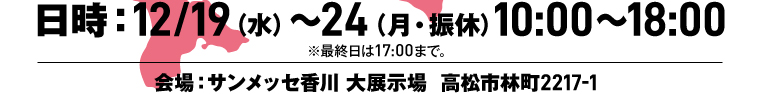 日時：12/19（水）〜24（月・振休）10:00〜18:00 ※最終日は17:00まで。 会場：サンメッセ香川 大展示場 高松市林町2217-1