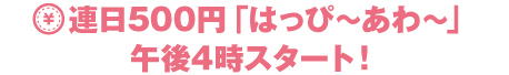 連日500円「はっぴ～あわ～」午後3時スタート！