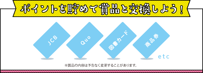 ポイントを貯めて賞品と交換しよう!
※賞品の内容は予告なく変更することがあります。
