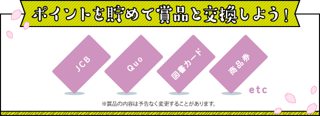 ポイントを貯めて賞品と交換しよう!
※賞品の内容は予告なく変更することがあります。